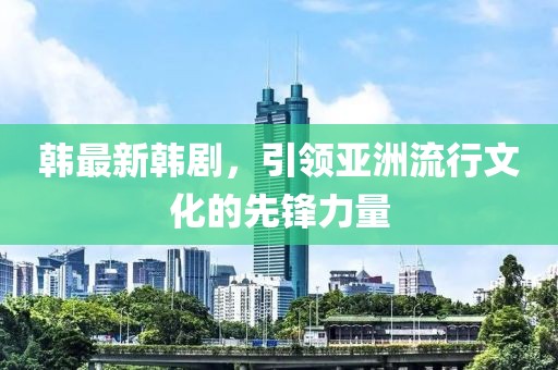 韩最新韩剧，引领亚洲流行文化的先锋力量