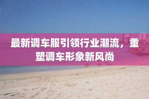 最新调车服引领行业潮流，重塑调车形象新风尚