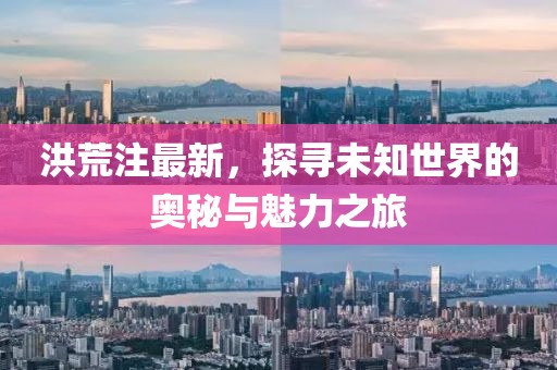 洪荒注最新，探寻未知世界的奥秘与魅力之旅