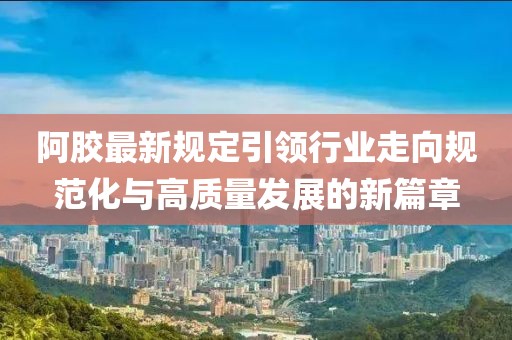 阿胶最新规定引领行业走向规范化与高质量发展的新篇章