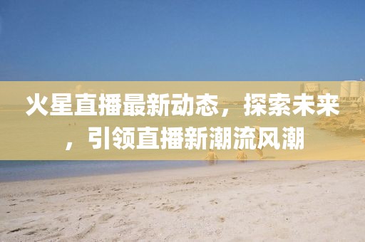 火星直播最新动态，探索未来，引领直播新潮流风潮