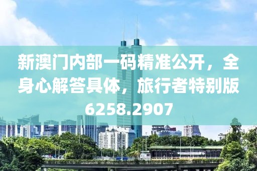 新澳门内部一码精准公开，全身心解答具体，旅行者特别版6258.2907