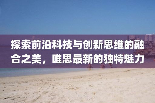 探索前沿科技与创新思维的融合之美，唯思最新的独特魅力