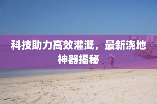 科技助力高效灌溉，最新浇地神器揭秘