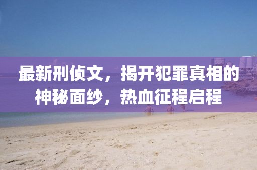 最新刑侦文，揭开犯罪真相的神秘面纱，热血征程启程