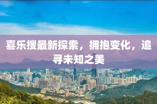 喜乐搜最新探索，拥抱变化，追寻未知之美