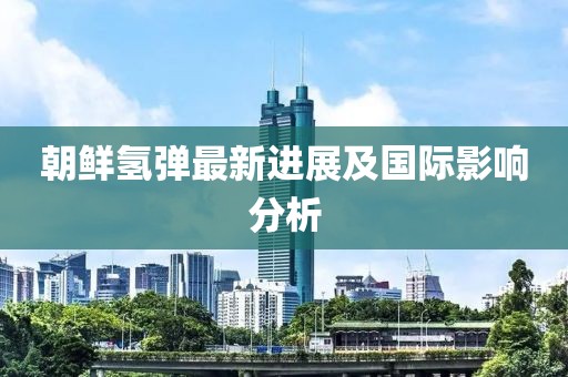 朝鲜氢弹最新进展及国际影响分析