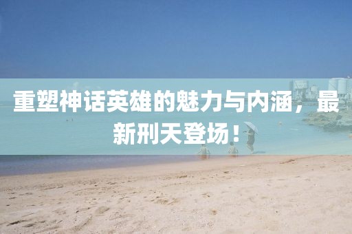 重塑神话英雄的魅力与内涵，最新刑天登场！