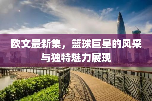 欧文最新集，篮球巨星的风采与独特魅力展现