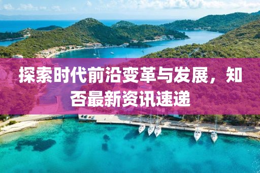 探索时代前沿变革与发展，知否最新资讯速递