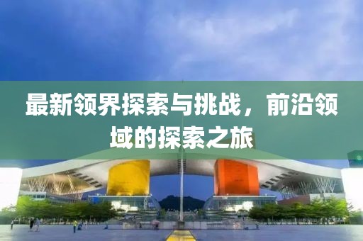 最新领界探索与挑战，前沿领域的探索之旅