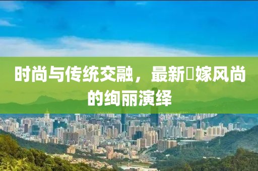 时尚与传统交融，最新囍嫁风尚的绚丽演绎