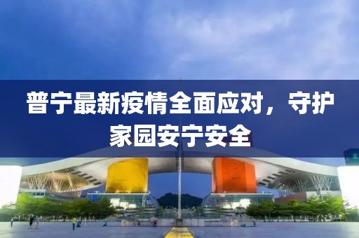 普宁最新疫情全面应对，守护家园安宁安全