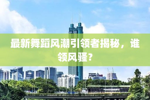 最新舞蹈风潮引领者揭秘，谁领风骚？