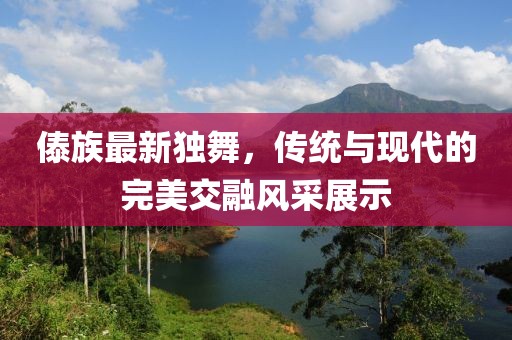 傣族最新独舞，传统与现代的完美交融风采展示