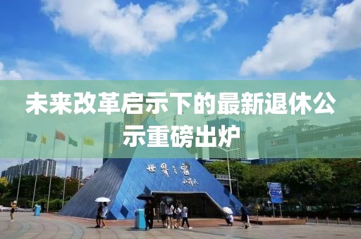 未来改革启示下的最新退休公示重磅出炉