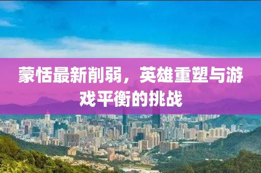 蒙恬最新削弱，英雄重塑与游戏平衡的挑战