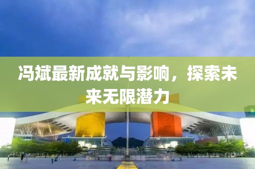 冯斌最新成就与影响，探索未来无限潜力