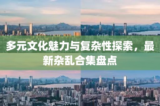 多元文化魅力与复杂性探索，最新杂乱合集盘点