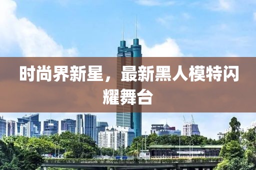 时尚界新星，最新黑人模特闪耀舞台