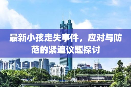 最新小孩走失事件，应对与防范的紧迫议题探讨