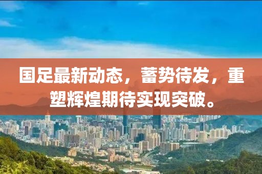 国足最新动态，蓄势待发，重塑辉煌期待实现突破。