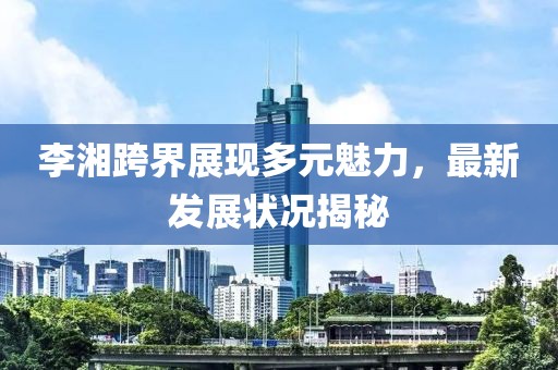 李湘跨界展现多元魅力，最新发展状况揭秘