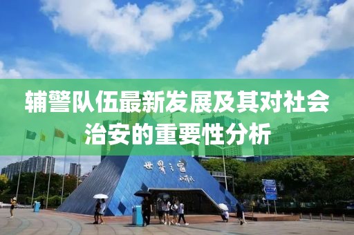辅警队伍最新发展及其对社会治安的重要性分析