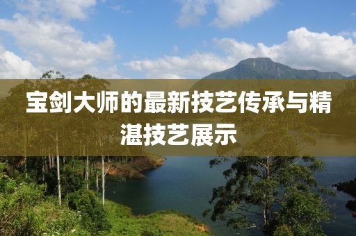 宝剑大师的最新技艺传承与精湛技艺展示