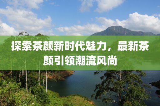 探索茶颜新时代魅力，最新茶颜引领潮流风尚