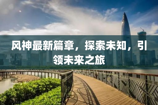 风神最新篇章，探索未知，引领未来之旅