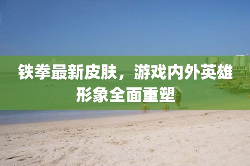 铁拳最新皮肤，游戏内外英雄形象全面重塑