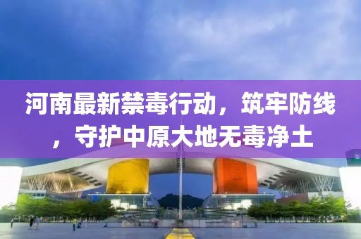 河南最新禁毒行动，筑牢防线，守护中原大地无毒净土