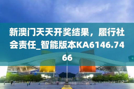 新澳门天天开奖结果，履行社会责任_智能版本KA6146.7466