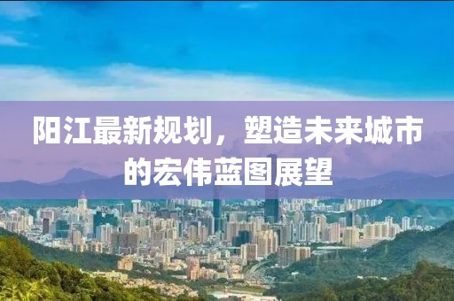 阳江最新规划，塑造未来城市的宏伟蓝图展望