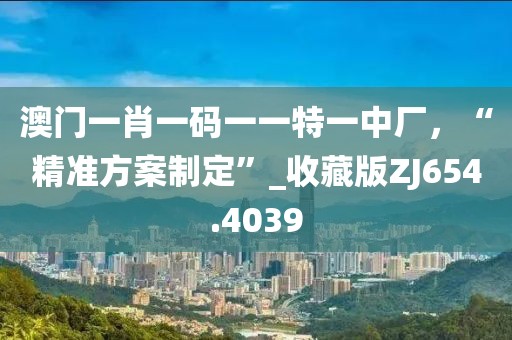 澳门一肖一码一一特一中厂，“精准方案制定”_收藏版ZJ654.4039