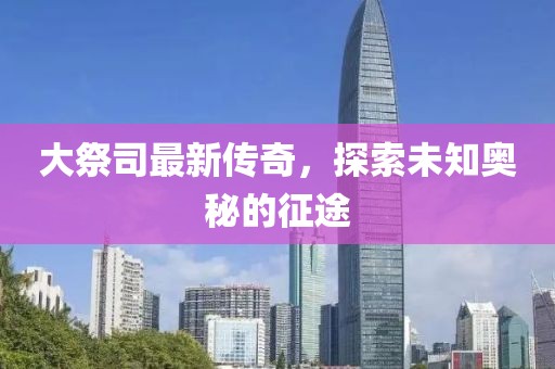 大祭司最新传奇，探索未知奥秘的征途