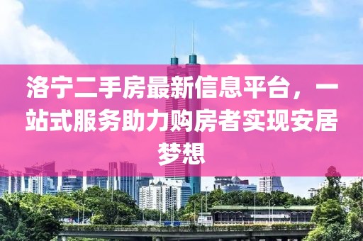 洛宁二手房最新信息平台，一站式服务助力购房者实现安居梦想