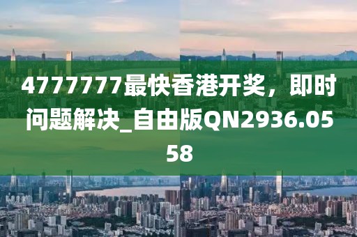 4777777最快香港开奖，即时问题解决_自由版QN2936.0558