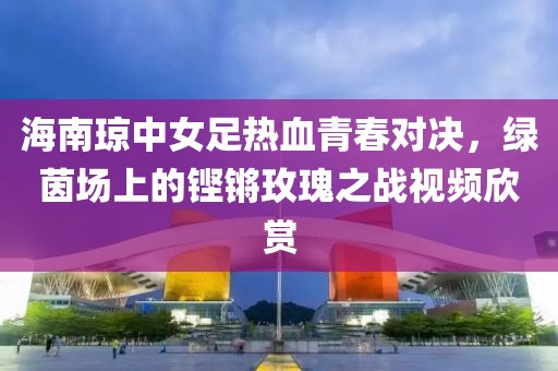 海南琼中女足热血青春对决，绿茵场上的铿锵玫瑰之战视频欣赏