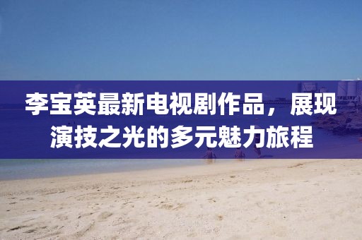 李宝英最新电视剧作品，展现演技之光的多元魅力旅程