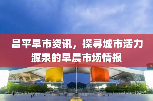 昌平早市资讯，探寻城市活力源泉的早晨市场情报
