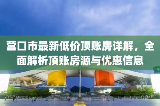 营口市最新低价顶账房详解，全面解析顶账房源与优惠信息