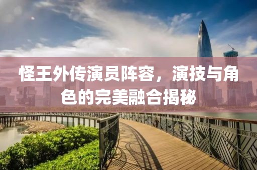 怪王外传演员阵容，演技与角色的完美融合揭秘