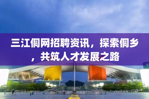 三江侗网招聘资讯，探索侗乡，共筑人才发展之路