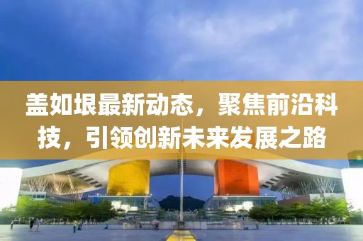 盖如垠最新动态，聚焦前沿科技，引领创新未来发展之路