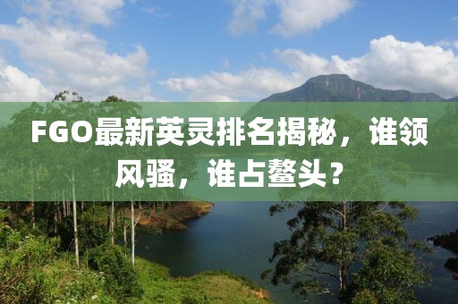 FGO最新英灵排名揭秘，谁领风骚，谁占鳌头？
