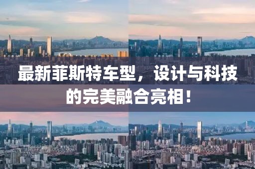 最新菲斯特车型，设计与科技的完美融合亮相！