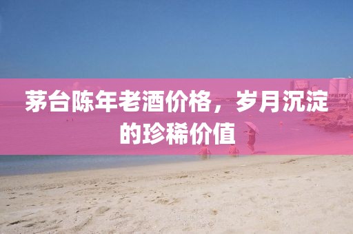 茅台陈年老酒价格，岁月沉淀的珍稀价值