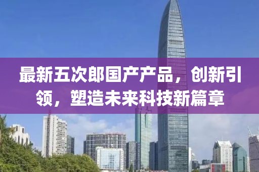 最新五次郎国产产品，创新引领，塑造未来科技新篇章